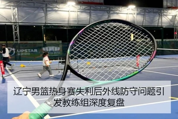 辽宁男篮热身赛失利后外线防守问题引发教练组深度复盘